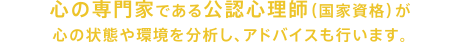 心の専門家である公認心理師(国家資格)が心の状態や環境を分析し、アドバイスも行います。